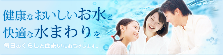 健康なおいしいお水と快適な水まわりを、毎日のくらしと住まいにお届けします。