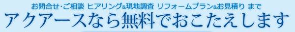 お問合せ･ご相談、ヒアリング&現地調査 リフォームプラン&お見積りまでアクアースなら無調でおこたえします