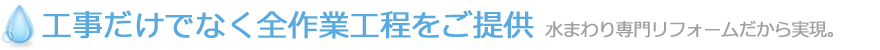 工事だけでなく全作業工程をご提供 水まわり専門リフォームだから実現。