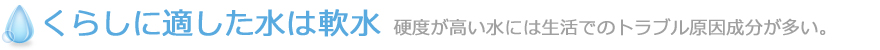 くらしに適した水は軟水 硬度が高い水には生活でのトラブル原因成分が多い。